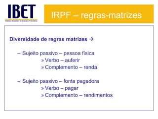 IRPF – regras-matrizes

Diversidade de regras matrizes 

  – Sujeito passivo – pessoa física
            » Verbo – auferir
            » Complemento – renda

  – Sujeito passivo – fonte pagadora
            » Verbo – pagar
            » Complemento – rendimentos
 