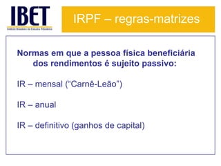 IRPF – regras-matrizes

Normas em que a pessoa física beneficiária
   dos rendimentos é sujeito passivo:

IR – mensal (“Carnê-Leão”)

IR – anual

IR – definitivo (ganhos de capital)
 