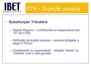 CTN – Sujeição passiva

• Substituição Tributária

  – Sujeito Passivo – contribuinte ou responsável (art.
    121 do CTN).

  – Definição de sujeito passivo – pessoa obrigada a
    pagar o tributo

  – Contribuinte ou responsável – relação “direta” ou
    “indireta” com o fato gerador
 