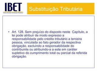 Substituição Tributária



• Art. 128. Sem prejuízo do disposto neste Capítulo, a
  lei pode atribuir de modo expresso a
  responsabilidade pelo crédito tributário a terceira
  pessoa, vinculada ao fato gerador da respectiva
  obrigação, excluindo a responsabilidade do
  contribuinte ou atribuindo-a a este em caráter
  supletivo do cumprimento total ou parcial da referida
  obrigação.
 