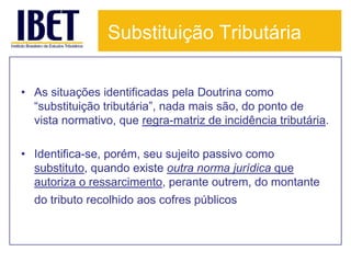 Substituição Tributária

• As situações identificadas pela Doutrina como
  “substituição tributária”, nada mais são, do ponto de
  vista normativo, que regra-matriz de incidência tributária.

• Identifica-se, porém, seu sujeito passivo como
  substituto, quando existe outra norma jurídica que
  autoriza o ressarcimento, perante outrem, do montante
  do tributo recolhido aos cofres públicos.
 