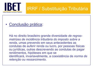 IRRF / Substituição Tributária


• Conclusão prática:

 Há no direito brasileiro grande diversidade de regras-
 matrizes de incidência tributária do imposto sobre a
 renda, umas prevendo em seus antecedentes as
 condutas de auferir renda ou lucro, por pessoas físicas
 ou jurídicas, outras descrevendo as condutas de pagar
 rendimentos, hipóteses em que se
 identificará, invariavelmente, a coexistência de norma de
 retenção ou ressarcimento.
 