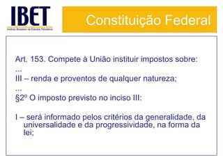 Constituição Federal

Art. 153. Compete à União instituir impostos sobre:
...
III – renda e proventos de qualquer natureza;
...
§2º O imposto previsto no inciso III:

I – será informado pelos critérios da generalidade, da
   universalidade e da progressividade, na forma da
   lei;
 
