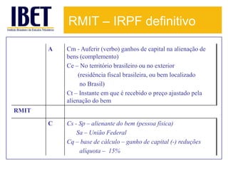 RMIT – IRPF definitivo

       A   Cm - Auferir (verbo) ganhos de capital na alienação de
           bens (complemento)
           Ce – No território brasileiro ou no exterior
                (residência fiscal brasileira, ou bem localizado
                 no Brasil)
           Ct – Instante em que é recebido o preço ajustado pela
           alienação do bem
RMIT

       C   Cs - Sp – alienante do bem (pessoa física)
               Sa – União Federal
           Cq – base de cálculo – ganho de capital (-) reduções
                alíquota – 15%
 