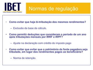 Normas de regulação

• Como evitar que haja bi-tributação dos mesmos rendimentos?

   – Exclusão da base de cálculo.

• Como permitir deduções que consideram o período de um ano
  após tributações mensais por IRRF e IRPF?

   – Ajuste na declaração com crédito do imposto pago

• Como evitar que evitar que o patrimônio da fonte pagadora seja
  tributado, em lugar dos rendimentos pagos ao beneficiário?

   – Norma de retenção.
 