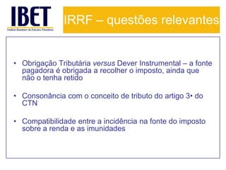 IRRF – questões relevantes


• Obrigação Tributária versus Dever Instrumental – a fonte
  pagadora é obrigada a recolher o imposto, ainda que
  não o tenha retido

• Consonância com o conceito de tributo do artigo 3• do
  CTN

• Compatibilidade entre a incidência na fonte do imposto
  sobre a renda e as imunidades
 