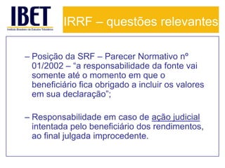 IRRF – questões relevantes

– Posição da SRF – Parecer Normativo nº
  01/2002 – “a responsabilidade da fonte vai
  somente até o momento em que o
  beneficiário fica obrigado a incluir os valores
  em sua declaração”;

– Responsabilidade em caso de ação judicial
  intentada pelo beneficiário dos rendimentos,
  ao final julgada improcedente.
 