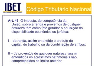 Código Tributário Nacional
Art. 43. O imposto, de competência da
  União, sobre a renda e proventos de qualquer
  natureza tem como fato gerador a aquisição da
  disponibilidade econômica ou jurídica:

I – de renda, assim entendido o produto do
   capital, do trabalho ou da combinação de ambos;

II – de proventos de qualquer natureza, assim
   entendidos os acréscimos patrimoniais não
   compreendidos no inciso anterior.
 