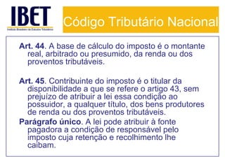Código Tributário Nacional
Art. 44. A base de cálculo do imposto é o montante
  real, arbitrado ou presumido, da renda ou dos
  proventos tributáveis.

Art. 45. Contribuinte do imposto é o titular da
  disponibilidade a que se refere o artigo 43, sem
  prejuízo de atribuir a lei essa condição ao
  possuidor, a qualquer título, dos bens produtores
  de renda ou dos proventos tributáveis.
Parágrafo único. A lei pode atribuir à fonte
  pagadora a condição de responsável pelo
  imposto cuja retenção e recolhimento lhe
  caibam.
 