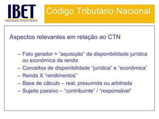 Código Tributário Nacional

Aspectos relevantes em relação ao CTN

  – Fato gerador = “aquisição” da disponibilidade jurídica
    ou econômica da renda
  – Conceitos de disponibilidade “jurídica” e “econômica”
  – Renda X “rendimentos”
  – Base de cálculo – real, presumida ou arbitrada
  – Sujeito passivo – “contribuinte” / “responsável”
 