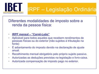 IRPF – Legislação Ordinária
Diferentes modalidades de imposto sobre a
  renda da pessoa física:

• IRPF mensal – “Carnê-Leão”
• Aplicável para todos aqueles que recebem rendimentos de
  pessoas físicas ou do exterior (não sujeitos à tributação na
  fonte)
• É adiantamento do imposto devido na declaração de ajuste
  anual.
• Recolhimento mensal obrigatório pelo próprio sujeito passivo.
• Autorizadas as deduções previstas na legislação e livro-caixa.
• Autorizada compensação de imposto pago no exterior.
 