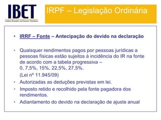 IRPF – Legislação Ordinária


• IRRF – Fonte – Antecipação do devido na declaração

• Quaisquer rendimentos pagos por pessoas jurídicas a
  pessoas físicas estão sujeitos à incidência do IR na fonte
  de acordo com a tabela progressiva –
  0, 7,5%, 15%, 22,5%, 27,5%.
  (Lei nº 11.945/09)
• Autorizadas as deduções previstas em lei.
• Imposto retido e recolhido pela fonte pagadora dos
  rendimentos.
• Adiantamento do devido na declaração de ajuste anual.
 