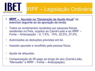 IRPF – Legislação Ordinária
• IRPF – Apurado na “Declaração de Ajuste Anual” no
exercício seguinte ao da apuração da renda.

• Todos os rendimentos recebidos por pessoas físicas
residentes no País, sujeitos ao Carnê-Leão e ao IRRF –
Fonte – Antecipação – 0, 7,5%, 15%, 22,5%, 27,5%.
• Autorizadas as deduções previstas em lei.
• Imposto apurado e recolhido pela pessoa física.
• Ajuste de alíquotas.
• Compensação do IR pago ao longo do ano (Carnê-Leão,
“Mensalão” e IRRF – Fonte – Antecipação).

 