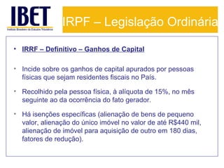 IRPF – Legislação Ordinária
• IRRF – Definitivo – Ganhos de Capital
• Incide sobre os ganhos de capital apurados por pessoas
físicas que sejam residentes fiscais no País.
• Recolhido pela pessoa física, à alíquota de 15%, no mês
seguinte ao da ocorrência do fato gerador.
• Há isenções específicas (alienação de bens de pequeno
valor, alienação do único imóvel no valor de até R$440 mil,
alienação de imóvel para aquisição de outro em 180 dias,
fatores de redução).

 