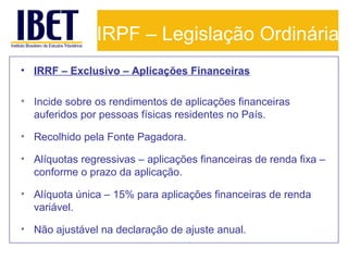 IRPF – Legislação Ordinária
• IRRF – Exclusivo – Aplicações Financeiras
• Incide sobre os rendimentos de aplicações financeiras
auferidos por pessoas físicas residentes no País.
• Recolhido pela Fonte Pagadora.
• Alíquotas regressivas – aplicações financeiras de renda fixa –
conforme o prazo da aplicação.
• Alíquota única – 15% para aplicações financeiras de renda
variável.
• Não ajustável na declaração de ajuste anual.

 