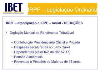 IRPF – Legislação Ordinária
IRRF – antecipação e IRPF – Anual - DEDUÇÕES
• Dedução Mensal do Rendimento Tributável
–
–
–
–
–

Contribuição Previdenciária Oficial e Privada
Despesas escrituradas no Livro Caixa
Dependentes (valor fixo de R$157,47)
Pensão Alimentícia
Proventos e Pensões de Maiores de 65 anos

 