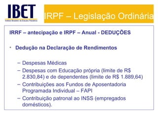 IRPF – Legislação Ordinária
IRRF – antecipação e IRPF – Anual - DEDUÇÕES
• Dedução na Declaração de Rendimentos
– Despesas Médicas
– Despesas com Educação própria (limite de R$
2.830,84) e de dependentes (limite de R$ 1.889,64)
– Contribuições aos Fundos de Aposentadoria
Programada Individual – FAPI
– Contribuição patronal ao INSS (empregados
domésticos).

 