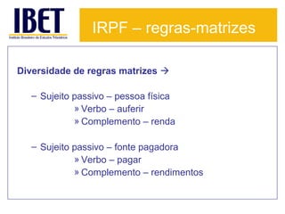 IRPF – regras-matrizes
Diversidade de regras matrizes 
– Sujeito passivo – pessoa física
» Verbo – auferir
» Complemento – renda
– Sujeito passivo – fonte pagadora
» Verbo – pagar
» Complemento – rendimentos

 