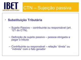 CTN – Sujeição passiva
• Substituição Tributária
– Sujeito Passivo – contribuinte ou responsável (art.
121 do CTN).
– Definição de sujeito passivo – pessoa obrigada a
pagar o tributo
– Contribuinte ou responsável – relação “direta” ou
“indireta” com o fato gerador

 