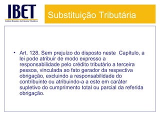 Substituição Tributária

• Art. 128. Sem prejuízo do disposto neste Capítulo, a
lei pode atribuir de modo expresso a
responsabilidade pelo crédito tributário a terceira
pessoa, vinculada ao fato gerador da respectiva
obrigação, excluindo a responsabilidade do
contribuinte ou atribuindo-a a este em caráter
supletivo do cumprimento total ou parcial da referida
obrigação.

 
