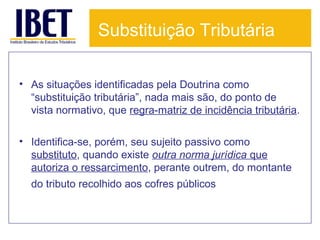 Substituição Tributária
• As situações identificadas pela Doutrina como
“substituição tributária”, nada mais são, do ponto de
vista normativo, que regra-matriz de incidência tributária.
• Identifica-se, porém, seu sujeito passivo como
substituto, quando existe outra norma jurídica que
autoriza o ressarcimento, perante outrem, do montante
do tributo recolhido aos cofres públicos.

 