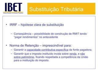 Substituição Tributária
• IRRF – hipótese clara de substituição
– Conseqüência – possibilidade de construção de RMIT tendo
“pagar rendimentos” no antecedente

• Norma de Retenção – imprescindível para:
– Garantir a capacidade contributiva específica da fonte pagadora;
– Garantir que o imposto instituído incida sobre renda, e não
sobre patrimônio, ficando respeitada a competência da União
para a instituição do imposto.

 