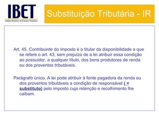Substituição Tributária - IR

Art. 45. Contribuinte do imposto é o titular da disponibilidade a que
se refere o art. 43, sem prejuízo de a lei atribuir essa condição
ao possuidor, a qualquer título, dos bens produtores de renda
ou dos proventos tributáveis.
Parágrafo único. A lei pode atribuir à fonte pagadora da renda ou
dos proventos tributáveis a condição de responsável ( =
substituto) pelo imposto cuja retenção e recolhimento lhe
caibam.

 