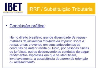 IRRF / Substituição Tributária
• Conclusão prática:
Há no direito brasileiro grande diversidade de regrasmatrizes de incidência tributária do imposto sobre a
renda, umas prevendo em seus antecedentes as
condutas de auferir renda ou lucro, por pessoas físicas
ou jurídicas, outras descrevendo as condutas de pagar
rendimentos, hipóteses em que se identificará,
invariavelmente, a coexistência de norma de retenção
ou ressarcimento.

 