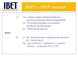 RMIT – IRPF mensal
A

Cm - Auferir (verbo) renda proveniente do
exterior ou de pessoas físicas (complemento)
Ce – No território brasileiro ou no exterior
(residência fiscal brasileira)
Ct – Último dia de cada mês

C

Cs - Sp - beneficiário dos rendimentos (pessoa física)
Sa – União Federal
Cq – base de cálculo – rendimentos (-) deduções
alíquota – progressiva 0% a 27,5%

RMIT

 
