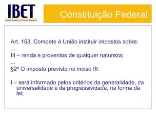 Constituição Federal
Art. 153. Compete à União instituir impostos sobre:
...
III – renda e proventos de qualquer natureza;
...
§2º O imposto previsto no inciso III:
I – será informado pelos critérios da generalidade, da
universalidade e da progressividade, na forma da
lei;

 