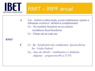 RMIT – IRPF anual
A

Cm - Auferir (verbo) renda, exceto rendimentos sujeitos a
tributação exclusiva / definitiva (complemento)
Ce – No território brasileiro ou no exterior
(residência fiscal brasileira)
Ct – Último dia de cada ano

C

Cs - Sp - beneficiário dos rendimentos (pessoa física)
Sa – União Federal
Cq – base de cálculo – rendimentos (-) deduções
alíquota – progressiva 0% a 27,5%

RMIT

 