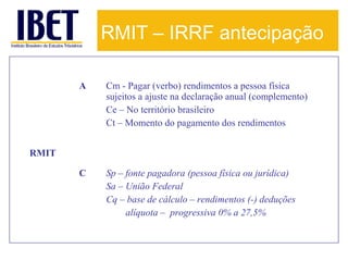 RMIT – IRRF antecipação
A

Cm - Pagar (verbo) rendimentos a pessoa física
sujeitos a ajuste na declaração anual (complemento)
Ce – No território brasileiro
Ct – Momento do pagamento dos rendimentos

C

Sp – fonte pagadora (pessoa física ou jurídica)
Sa – União Federal
Cq – base de cálculo – rendimentos (-) deduções
alíquota – progressiva 0% a 27,5%

RMIT

 
