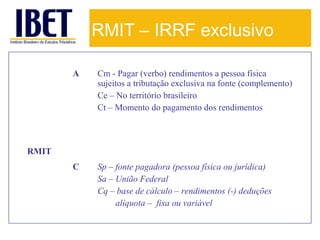 RMIT – IRRF exclusivo
A

Cm - Pagar (verbo) rendimentos a pessoa física
sujeitos a tributação exclusiva na fonte (complemento)
Ce – No território brasileiro
Ct – Momento do pagamento dos rendimentos

C

Sp – fonte pagadora (pessoa física ou jurídica)
Sa – União Federal
Cq – base de cálculo – rendimentos (-) deduções
alíquota – fixa ou variável

RMIT

 