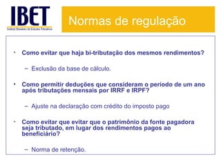 Normas de regulação
•

Como evitar que haja bi-tributação dos mesmos rendimentos?
– Exclusão da base de cálculo.

•

Como permitir deduções que consideram o período de um ano
após tributações mensais por IRRF e IRPF?
– Ajuste na declaração com crédito do imposto pago

•

Como evitar que evitar que o patrimônio da fonte pagadora
seja tributado, em lugar dos rendimentos pagos ao
beneficiário?
– Norma de retenção.

 