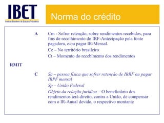 Norma do crédito
A

Cm - Sofrer retenção, sobre rendimentos recebidos, para
fins de recolhimento do IRF-Antecipação pela fonte
pagadora, e/ou pagar IR-Mensal.
Ce – No território brasileiro
Ct – Momento do recebimento dos rendimentos

C

Sa – pessoa física que sofrer retenção de IRRF ou pagar
IRPF mensal
Sp – União Federal
Objeto da relação jurídica – O beneficiário dos
rendimentos terá direito, contra a União, de compensar
com o IR-Anual devido, o respectivo montante

RMIT

 