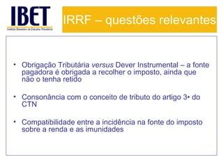 IRRF – questões relevantes

• Obrigação Tributária versus Dever Instrumental – a fonte
pagadora é obrigada a recolher o imposto, ainda que
não o tenha retido
• Consonância com o conceito de tributo do artigo 3• do
CTN
• Compatibilidade entre a incidência na fonte do imposto
sobre a renda e as imunidades

 