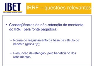 IRRF – questões relevantes
• Conseqüências da não-retenção do montante
do IRRF pela fonte pagadora:
– Norma do reajustamento da base de cálculo do
imposto (gross up);
– Presunção de retenção, pelo beneficiário dos
rendimentos.

 