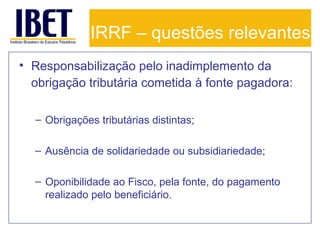 IRRF – questões relevantes
• Responsabilização pelo inadimplemento da
obrigação tributária cometida à fonte pagadora:
– Obrigações tributárias distintas;
– Ausência de solidariedade ou subsidiariedade;
– Oponibilidade ao Fisco, pela fonte, do pagamento
realizado pelo beneficiário.

 