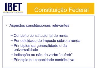 Constituição Federal
• Aspectos constitucionais relevantes
– Conceito constitucional de renda
– Periodicidade do imposto sobre a renda
– Princípios da generalidade e da
universalidade
– Indicação ou não do verbo “auferir”
– Princípio da capacidade contributiva

 