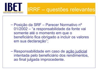 IRRF – questões relevantes
– Posição da SRF – Parecer Normativo nº
01/2002 – “a responsabilidade da fonte vai
somente até o momento em que o
beneficiário fica obrigado a incluir os valores
em sua declaração”;
– Responsabilidade em caso de ação judicial
intentada pelo beneficiário dos rendimentos,
ao final julgada improcedente.

 
