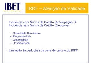 IRRF – Aferição de Validade
• Incidência com Norma de Crédito (Antecipação) X
Incidência sem Norma de Crédito (Exclusiva).
–
–
–
–

Capacidade Contributiva
Progressividade
Generalidade
Universalidade

• Limitação às deduções da base de cálculo do IRPF

 