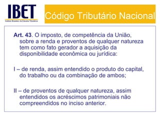 Código Tributário Nacional
Art. 43. O imposto, de competência da União,
sobre a renda e proventos de qualquer natureza
tem como fato gerador a aquisição da
disponibilidade econômica ou jurídica:
I – de renda, assim entendido o produto do capital,
do trabalho ou da combinação de ambos;
II – de proventos de qualquer natureza, assim
entendidos os acréscimos patrimoniais não
compreendidos no inciso anterior.

 