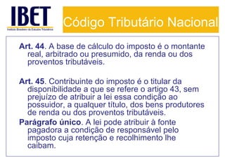 Código Tributário Nacional
Art. 44. A base de cálculo do imposto é o montante
real, arbitrado ou presumido, da renda ou dos
proventos tributáveis.
Art. 45. Contribuinte do imposto é o titular da
disponibilidade a que se refere o artigo 43, sem
prejuízo de atribuir a lei essa condição ao
possuidor, a qualquer título, dos bens produtores
de renda ou dos proventos tributáveis.
Parágrafo único. A lei pode atribuir à fonte
pagadora a condição de responsável pelo
imposto cuja retenção e recolhimento lhe
caibam.

 