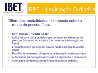IRPF – Legislação Ordinária
Diferentes modalidades de imposto sobre a
renda da pessoa física:
•
•
•
•
•
•

IRPF mensal – “Carnê-Leão”
Aplicável para todos aqueles que recebem rendimentos de
pessoas físicas ou do exterior (não sujeitos à tributação na
fonte)
É adiantamento do imposto devido na declaração de ajuste
anual.
Recolhimento mensal obrigatório pelo próprio sujeito passivo.
Autorizadas as deduções previstas na legislação e livro-caixa.
Autorizada compensação de imposto pago no exterior.

 
