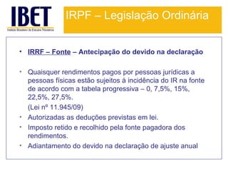 IRPF – Legislação Ordinária
• IRRF – Fonte – Antecipação do devido na declaração
• Quaisquer rendimentos pagos por pessoas jurídicas a
pessoas físicas estão sujeitos à incidência do IR na fonte
de acordo com a tabela progressiva – 0, 7,5%, 15%,
22,5%, 27,5%.
(Lei nº 11.945/09)
• Autorizadas as deduções previstas em lei.
• Imposto retido e recolhido pela fonte pagadora dos
rendimentos.
• Adiantamento do devido na declaração de ajuste anual.

 