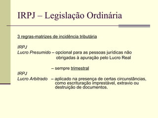 IRPJ – Legislação Ordinária 3 regras-matrizes de incidência tributária IRPJ Lucro Presumido  – opcional para as pessoas jurídicas não  obrigadas à apuração pelo Lucro Real   –  sempre  trimestral IRPJ Lucro Arbitrado   – aplicado na presença de certas circunstâncias,    como escrituração imprestável, extravio ou    destruição de documentos. 