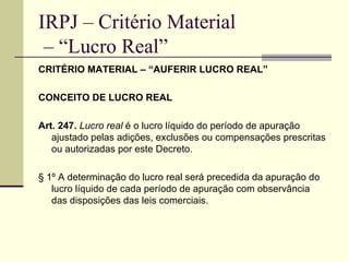 IRPJ – Critério Material  – “Lucro Real” CRITÉRIO MATERIAL – “AUFERIR LUCRO REAL” CONCEITO DE LUCRO REAL Art. 247.   Lucro real  é o lucro líquido do período de apuração ajustado pelas adições, exclusões ou compensações prescritas ou autorizadas por este Decreto. § 1º A determinação do lucro real será precedida da apuração do lucro líquido de cada período de apuração com observância das disposições das leis comerciais. 