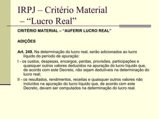 IRPJ – Critério Material  – “Lucro Real” CRITÉRIO MATERIAL – “AUFERIR LUCRO REAL” ADIÇÕES  Art. 249.  Na determinação do lucro real, serão adicionados ao lucro líquido do período de apuração: I - os custos, despesas, encargos, perdas, provisões, participações e quaisquer outros valores deduzidos na apuração do lucro líquido que, de acordo com este Decreto, não sejam dedutíveis na determinação do lucro real; II - os resultados, rendimentos, receitas e quaisquer outros valores não incluídos na apuração do lucro líquido que, de acordo com este Decreto, devam ser computados na determinação do lucro real. 