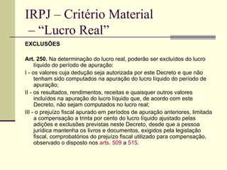 IRPJ – Critério Material  – “Lucro Real” EXCLUSÕES Art. 250.  Na determinação do lucro real, poderão ser excluídos do lucro líquido do período de apuração: I - os valores cuja dedução seja autorizada por este Decreto e que não tenham sido computados na apuração do lucro líquido do período de apuração;  II - os resultados, rendimentos, receitas e quaisquer outros valores incluídos na apuração do lucro líquido que, de acordo com este Decreto, não sejam computados no lucro real;  III - o prejuízo fiscal apurado em períodos de apuração anteriores, limitada a compensação a trinta por cento do lucro líquido ajustado pelas adições e exclusões previstas neste Decreto, desde que a pessoa jurídica mantenha os livros e documentos, exigidos pela legislação fiscal, comprobatórios do prejuízo fiscal utilizado para compensação, observado o disposto nos  arts. 509  a  515 . 
