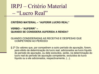 IRPJ – Critério Material  – “Lucro Real” CRITÉRIO MATERIAL – “AUFERIR LUCRO REAL” VERBO – “AUFERIR” –  QUANDO SE CONSIDERA AUFERIDA A RENDA? QUANDO CONSIDERADAS AS RECEITAS E DESPESAS QUE COMPETIREM AO PERÍODO  § 2º Os valores que, por competirem a outro período de apuração, forem, para efeito de determinação do lucro real, adicionados ao lucro líquido do período de apuração, ou dele excluídos, serão, na determinação do lucro real do período de apuração competente, excluídos do lucro líquido ou a ele adicionados, respectivamente, (...). 